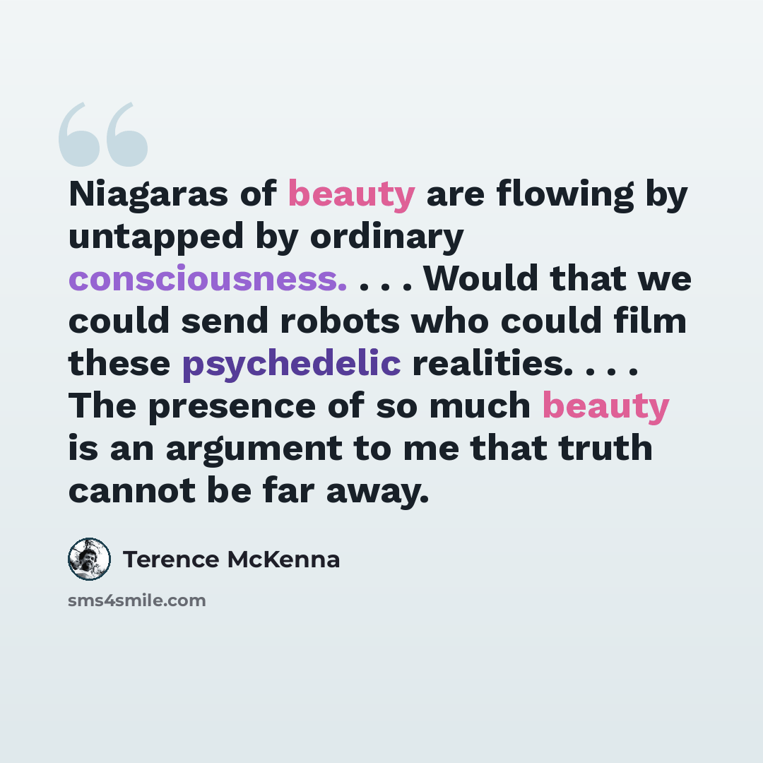 “Niagaras of beauty are flowing by untapped by ordinary consciousness. . . . Would that we could send robots who could film these psychedelic realities. . . . The presence of so much beauty is an argument to me that truth cannot be far away.” quote by Terence McKenna