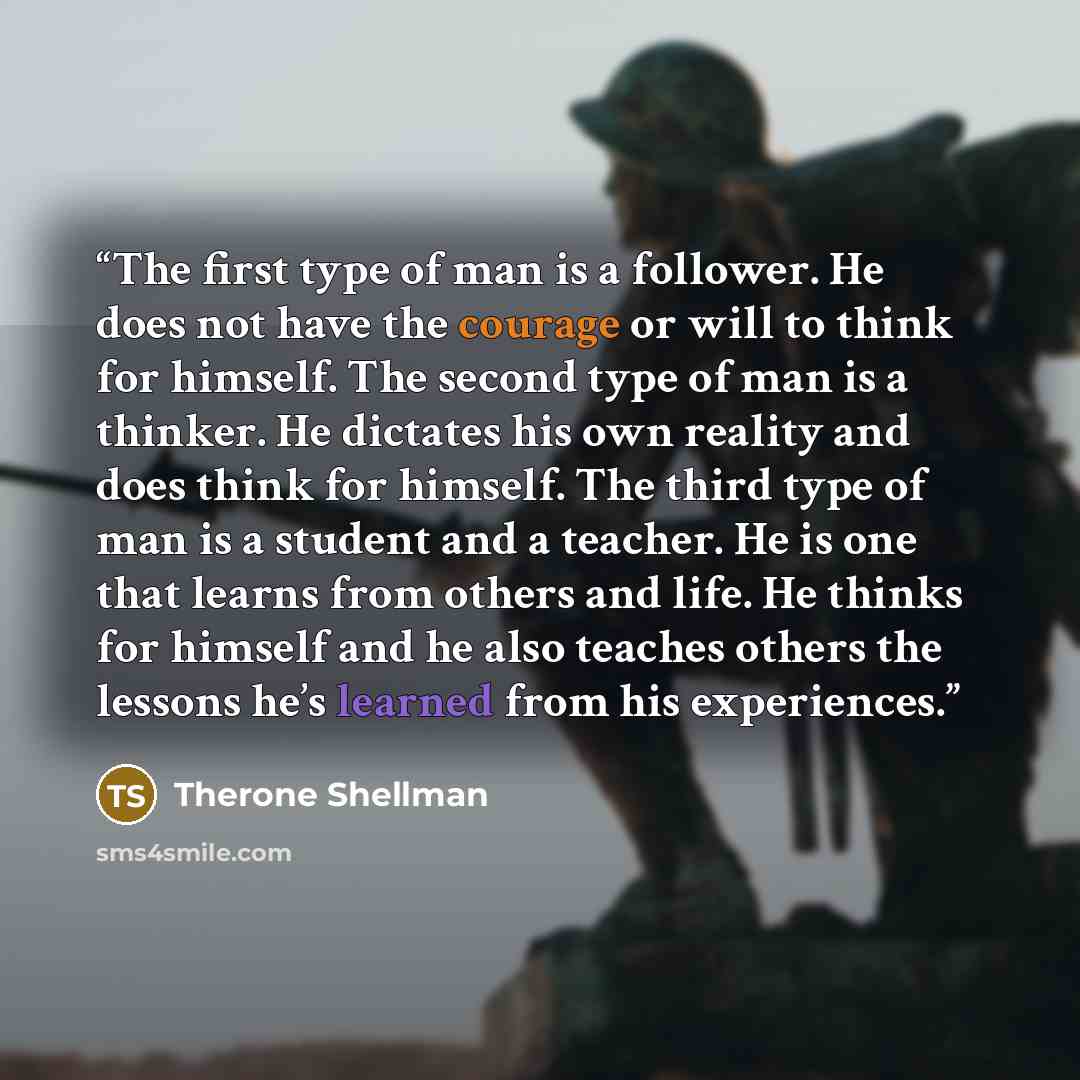 “The first type of man is a follower. He does not have the courage or will to think for himself. The second type of man is a thinker. He dictates his own reality and does think for himself. The third type of man is a student and a teacher. He is one that learns from others and life. He thinks for…” quote by Therone Shellman