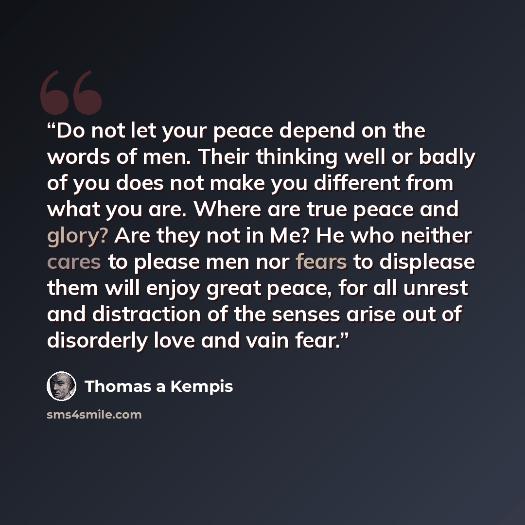 “Do not let your peace depend on the words of men. Their thinking well or badly of you does not make you different from what you are. Where are true peace and glory? Are they not in Me? He who neither cares to please men nor fears to displease them will enjoy great peace, for all unrest and…” quote by Thomas à Kempis