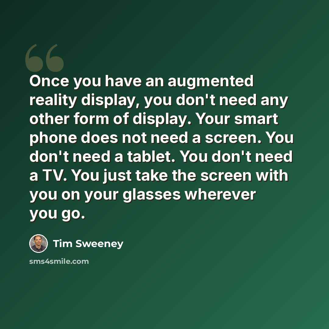 “Once you have an augmented reality display, you don't need any other form of display. Your smart phone does not need a screen. You don't need a tablet. You don't need a TV. You just take the screen with you on your glasses wherever you go.” quote by Tim Sweeney