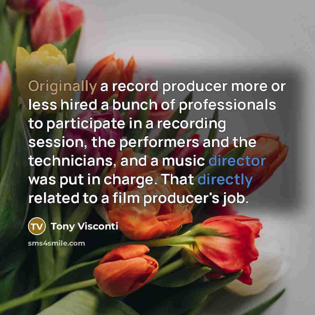 “Originally a record producer more or less hired a bunch of professionals to participate in a recording session, the performers and the technicians, and a music director was put in charge. That directly related to a film producer's job.” quote by Tony Visconti