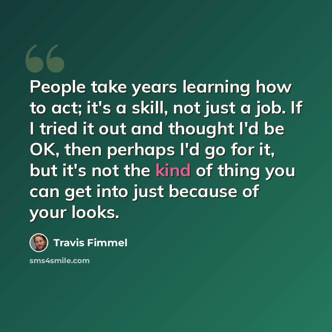 “People take years learning how to act; it's a skill, not just a job. If I tried it out and thought I'd be OK, then perhaps I'd go for it, but it's not the kind of thing you can get into just because of your looks.” quote by Travis Fimmel