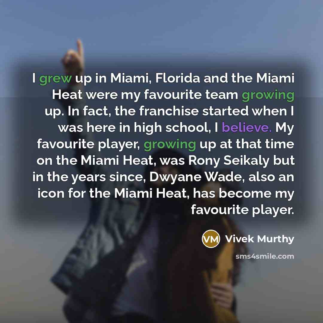 “I grew up in Miami, Florida and the Miami Heat were my favourite team growing up. In fact, the franchise started when I was here in high school, I believe. My favourite player, growing up at that time on the Miami Heat, was Rony Seikaly but in the years since, Dwyane Wade, also an icon for the…” quote by Vivek Murthy