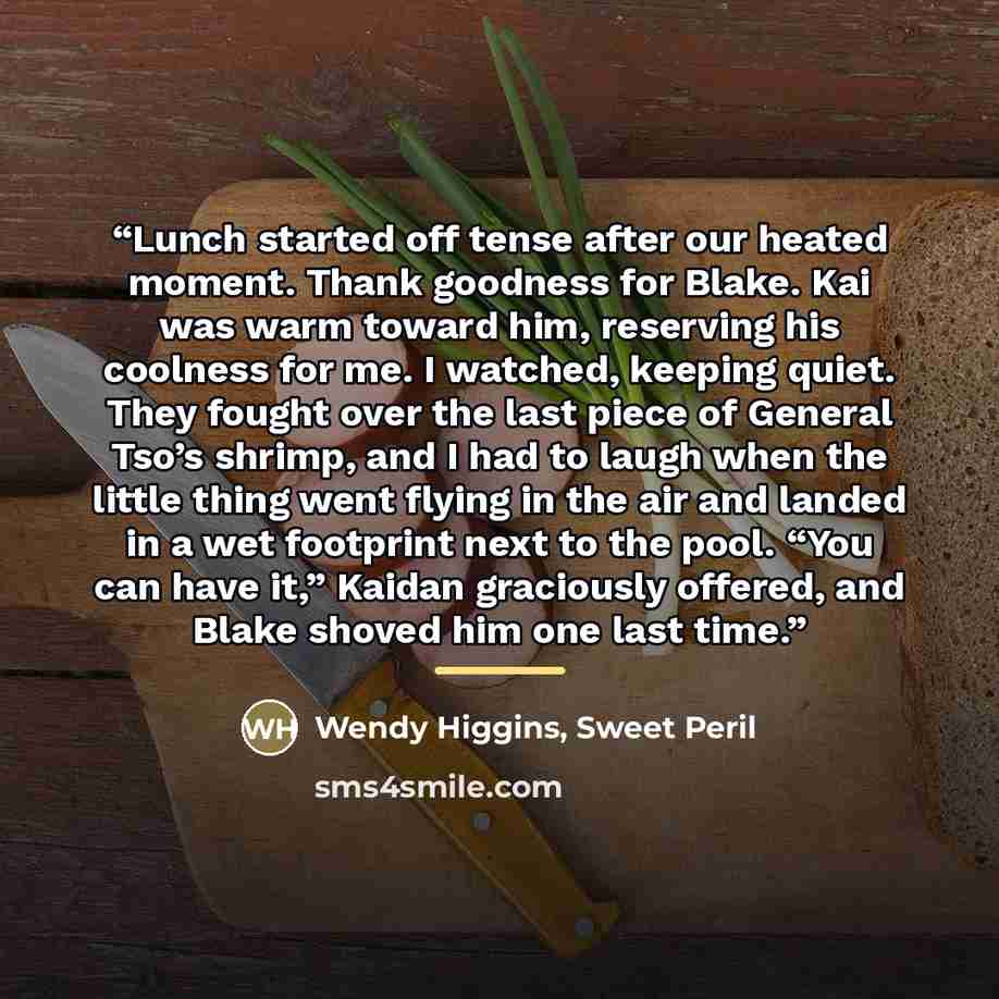 “Lunch started off tense after our heated moment. Thank goodness for Blake. Kai was warm toward him, reserving his coolness for me. I watched, keeping quiet. They fought over the last piece of General Tso’s shrimp, and I had to laugh when the little thing went flying in the air and landed in a wet…” quote by Sweet Peril Wendy Higgins