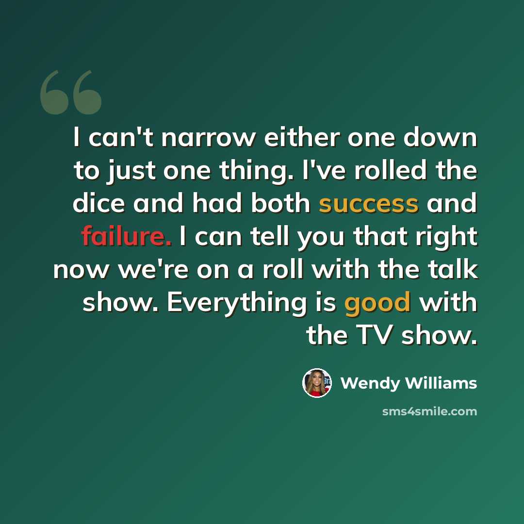 “I can't narrow either one down to just one thing. I've rolled the dice and had both success and failure. I can tell you that right now we're on a roll with the talk show. Everything is good with the TV show.” quote by Wendy Williams