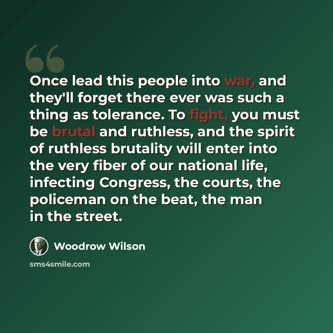 “Once lead this people into war, and they'll forget there ever was such a thing as tolerance. To fight, you must be brutal and ruthless, and the spirit of ruthless brutality will enter into the very fiber of our national life, infecting Congress, the courts, the policeman on the beat, the man in…” quote by Woodrow Wilson
