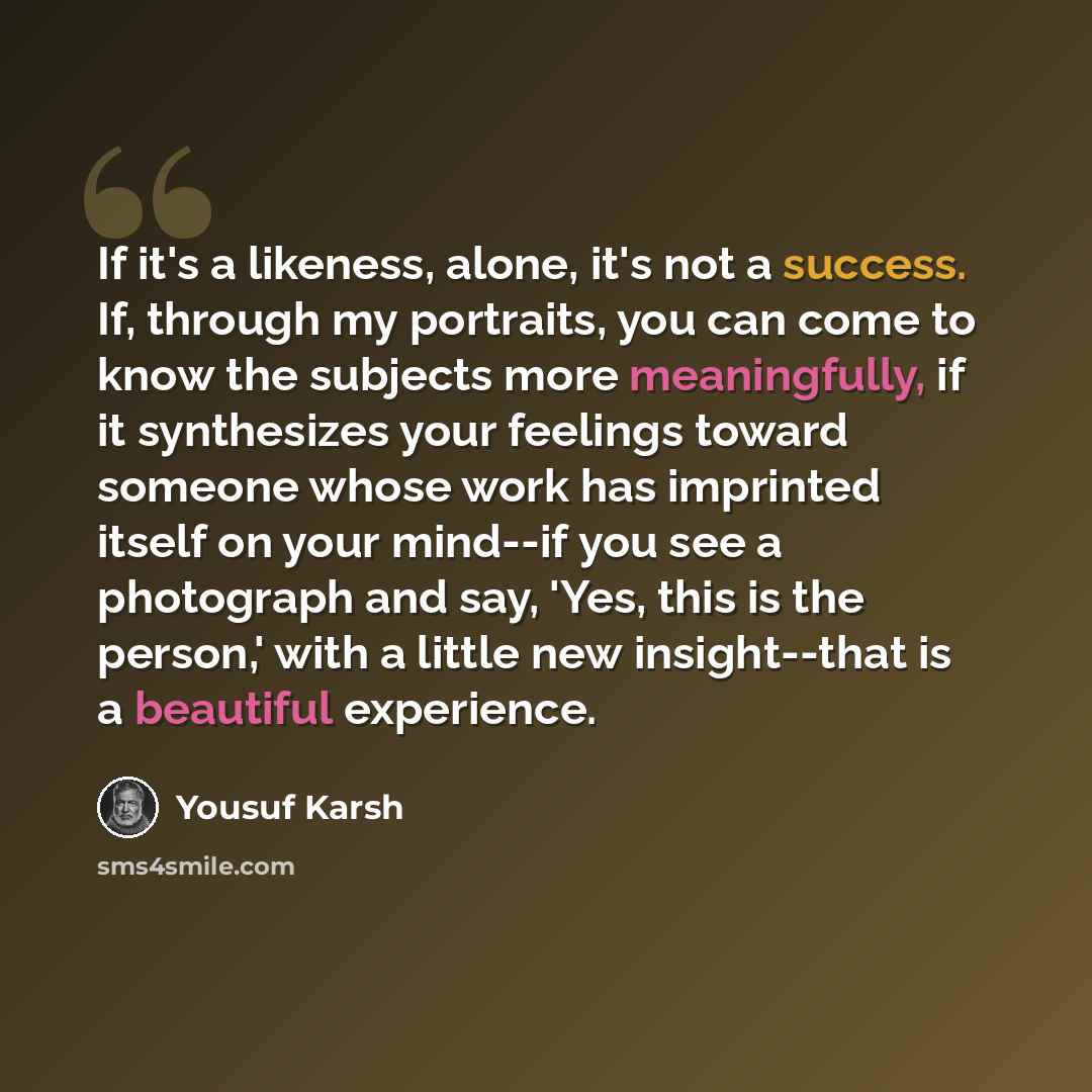 “If it's a likeness, alone, it's not a success. If, through my portraits, you can come to know the subjects more meaningfully, if it synthesizes your feelings toward someone whose work has imprinted itself on your mind--if you see a photograph and say, 'Yes, this is the person,' with a little new…” quote by Yousuf Karsh