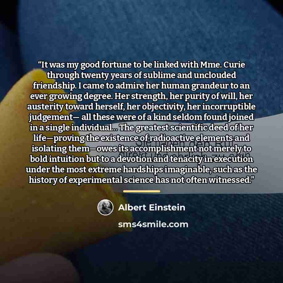 “It was my good fortune to be linked with Mme. Curie through twenty years of sublime and unclouded friendship. I came to admire her human grandeur to an ever growing degree. Her strength, her purity of will, her austerity toward herself, her objectivity, her incorruptible judgement— all these were…” quote by Albert Einstein