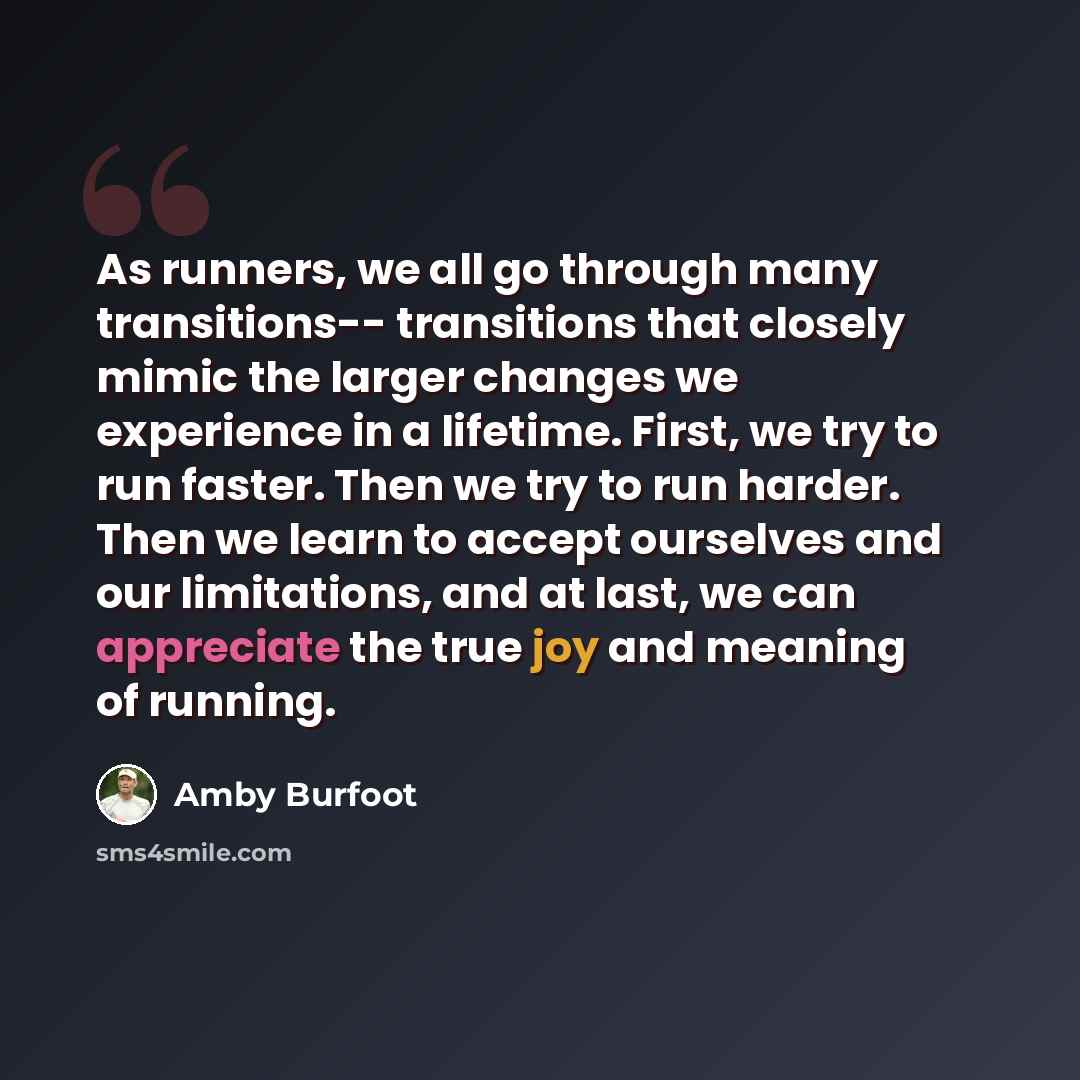 “As runners, we all go through many transitions-- transitions that closely mimic the larger changes we experience in a lifetime. First, we try to run faster. Then we try to run harder. Then we learn to accept ourselves and our limitations, and at last, we can appreciate the true joy and meaning of…” quote by Amby Burfoot