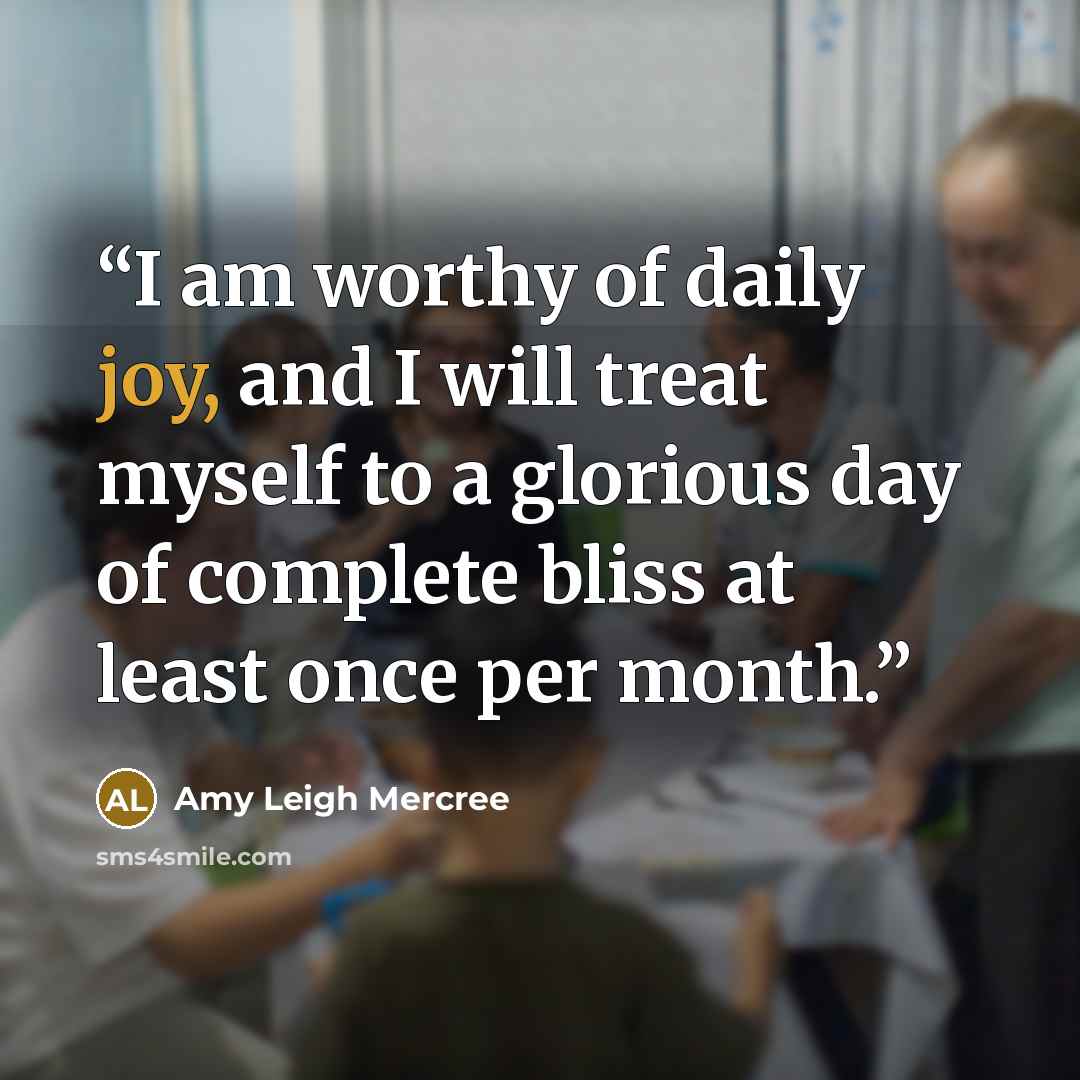 “I am worthy of daily joy, and I will treat myself to a glorious day of complete bliss at least once per month.” quote by Amy Leigh Mercree