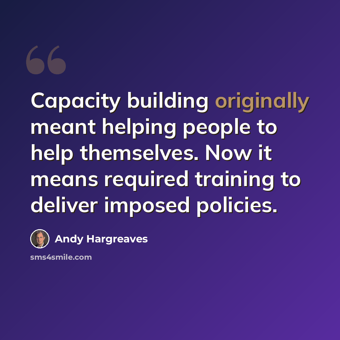 “Capacity building originally meant helping people to help themselves. Now it means required training to deliver imposed policies.” quote by Andy Hargreaves