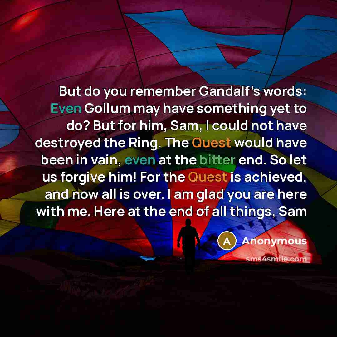 “But do you remember Gandalf’s words: Even Gollum may have something yet to do? But for him, Sam, I could not have destroyed the Ring. The Quest would have been in vain, even at the bitter end. So let us forgive him! For the Quest is achieved, and now all is over. I am glad you are here with me…” quote by Anonymous