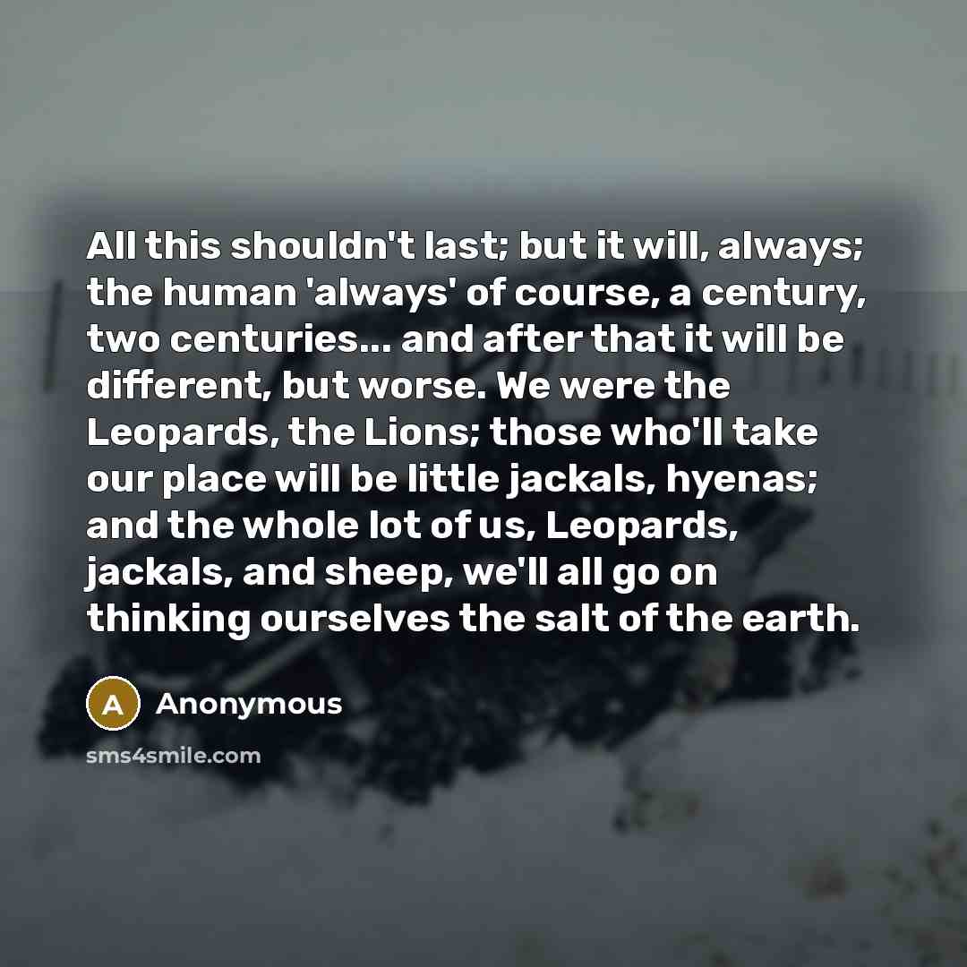 “All this shouldn't last; but it will, always; the human 'always' of course, a century, two centuries... and after that it will be different, but worse. We were the Leopards, the Lions; those who'll take our place will be little jackals, hyenas; and the whole lot of us, Leopards, jackals, and…” quote by Anonymous