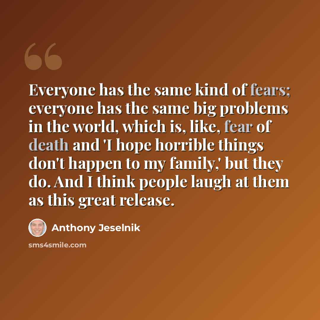“Everyone has the same kind of fears; everyone has the same big problems in the world, which is, like, fear of death and 'I hope horrible things don't happen to my family,' but they do. And I think people laugh at them as this great release.” quote by Anthony Jeselnik