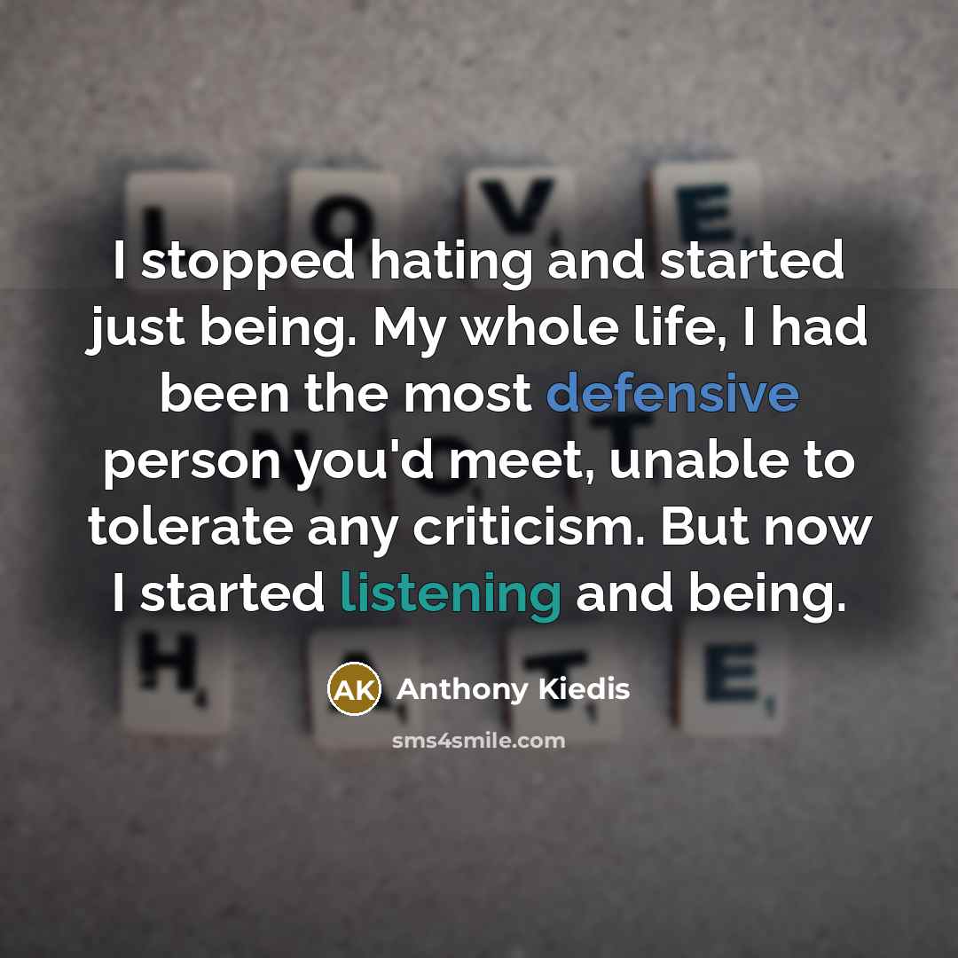 “I stopped hating and started just being. My whole life, I had been the most defensive person you'd meet, unable to tolerate any criticism. But now I started listening and being.” quote by Anthony Kiedis