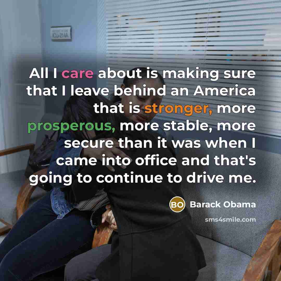 “All I care about is making sure that I leave behind an America that is stronger, more prosperous, more stable, more secure than it was when I came into office and that's going to continue to drive me.” quote by Barack Obama