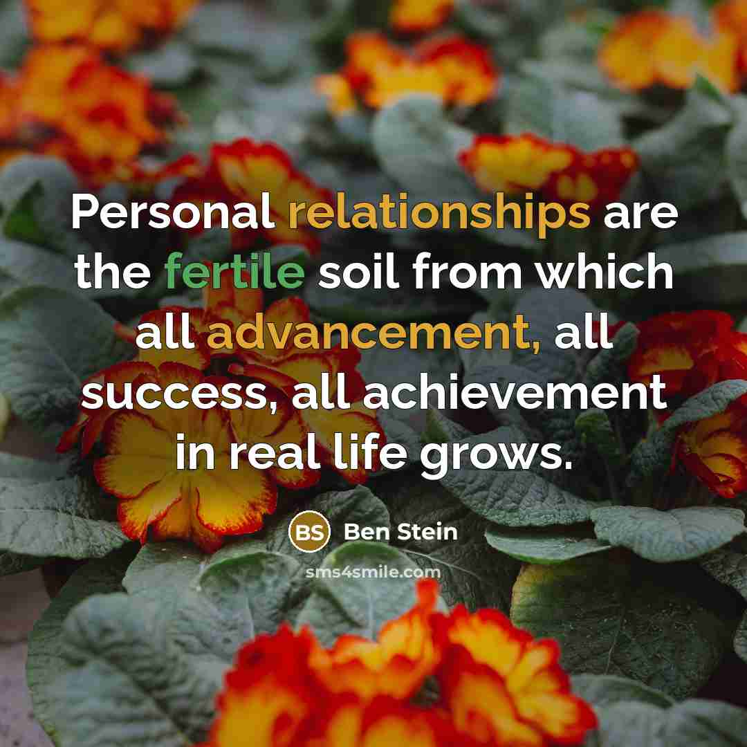 “Personal relationships are the fertile soil from which all advancement, all success, all achievement in real life grows.” quote by Ben Stein