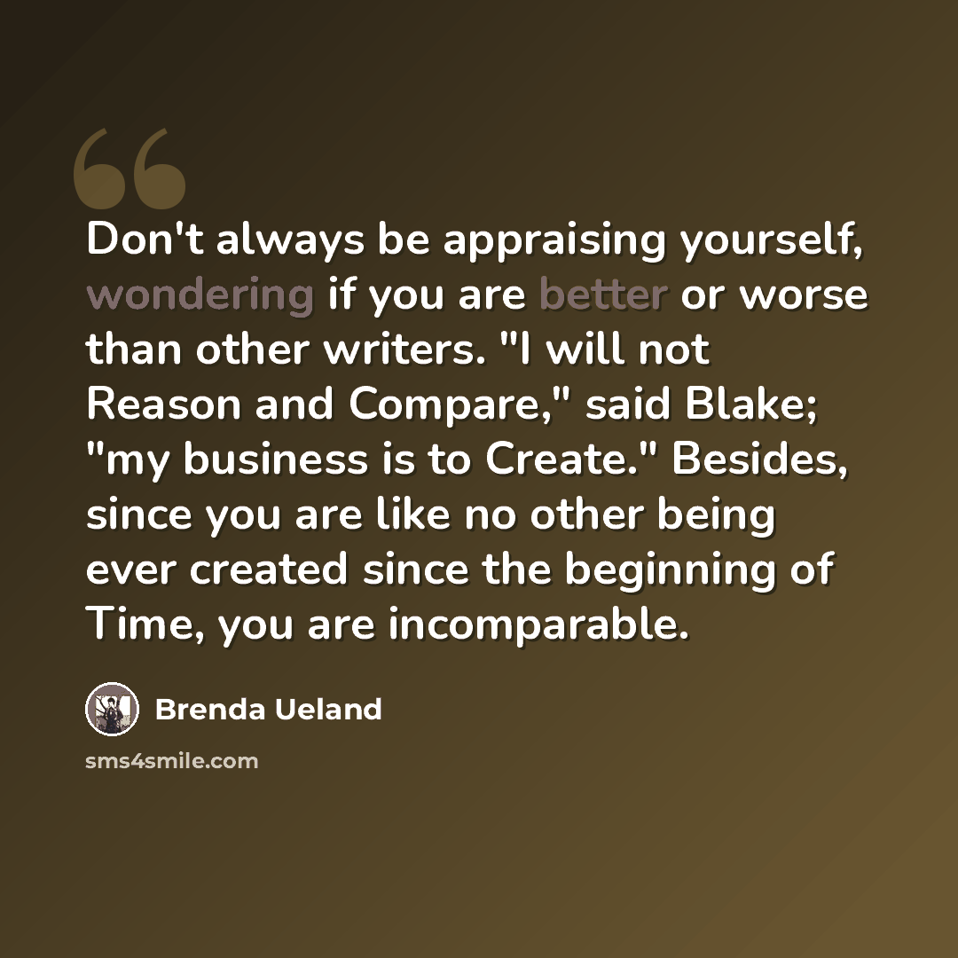 “Don't always be appraising yourself, wondering if you are better or worse than other writers. "I will not Reason and Compare," said Blake; "my business is to Create." Besides, since you are like no other being ever created since the beginning of Time, you are incomparable.” quote by Brenda Ueland