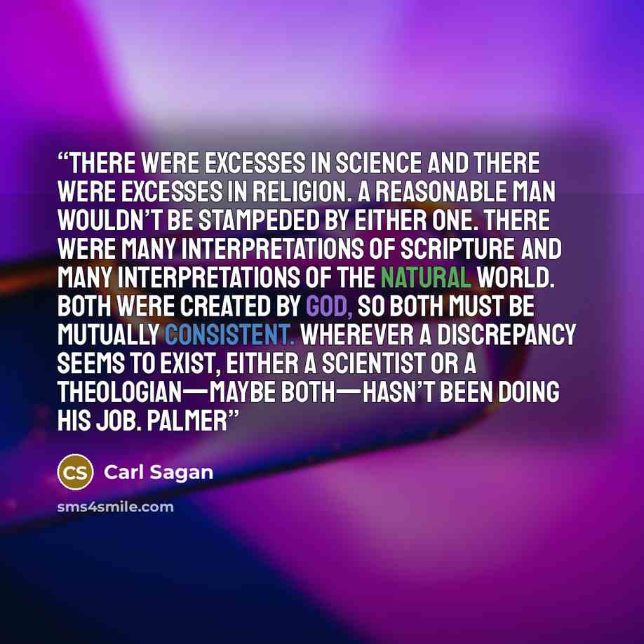 “There were excesses in science and there were excesses in religion. A reasonable man wouldn’t be stampeded by either one. There were many interpretations of Scripture and many interpretations of the natural world. Both were created by God, so both must be mutually consistent. Wherever a…” quote by Carl Sagan