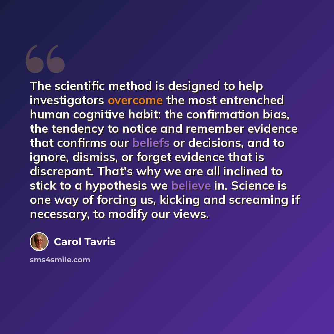 “The scientific method is designed to help investigators overcome the most entrenched human cognitive habit: the confirmation bias, the tendency to notice and remember evidence that confirms our beliefs or decisions, and to ignore, dismiss, or forget evidence that is discrepant. That's why we are…” quote by Carol Tavris
