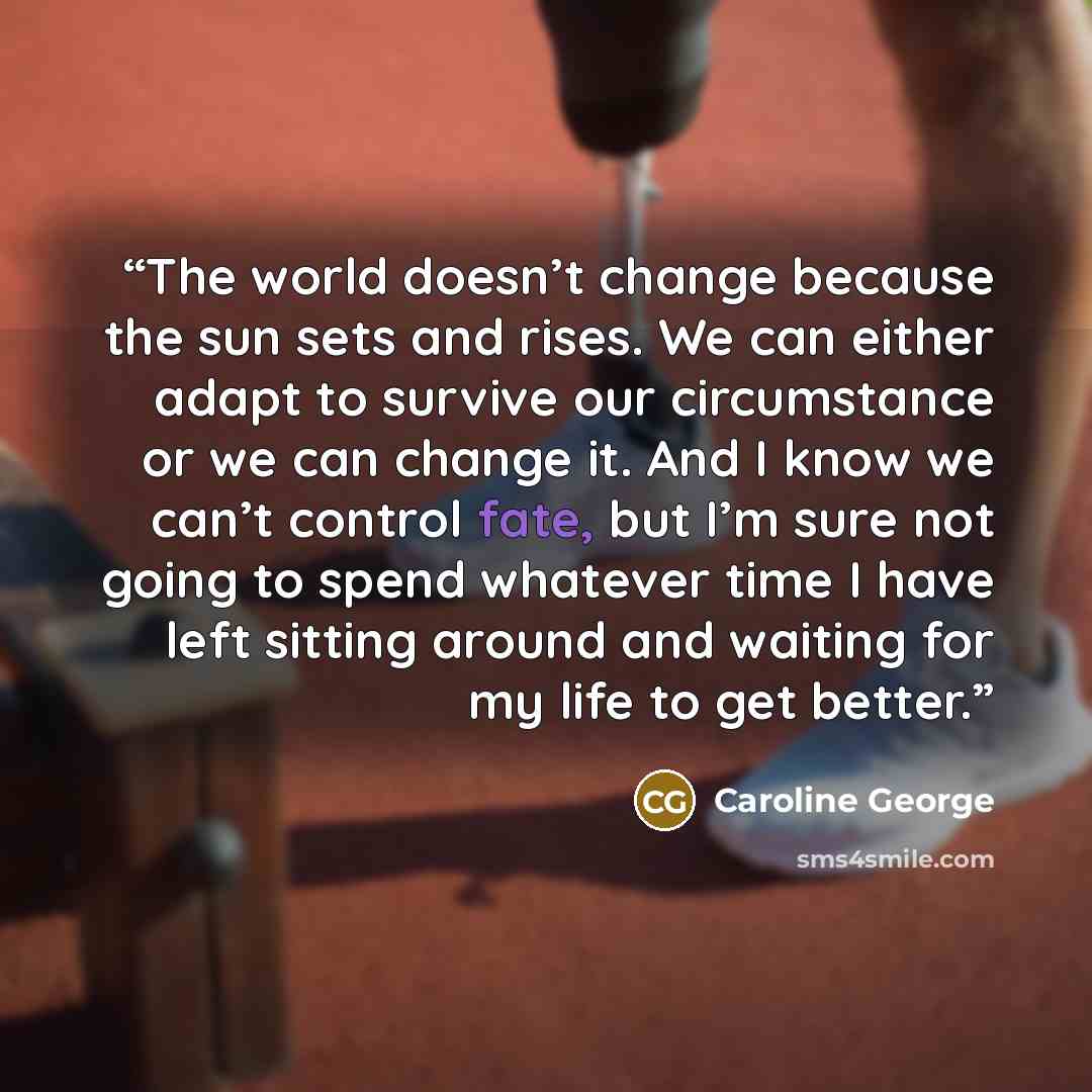 “The world doesn’t change because the sun sets and rises. We can either adapt to survive our circumstance or we can change it. And I know we can’t control fate, but I’m sure not going to spend whatever time I have left sitting around and waiting for my life to get better.” quote by Caroline George