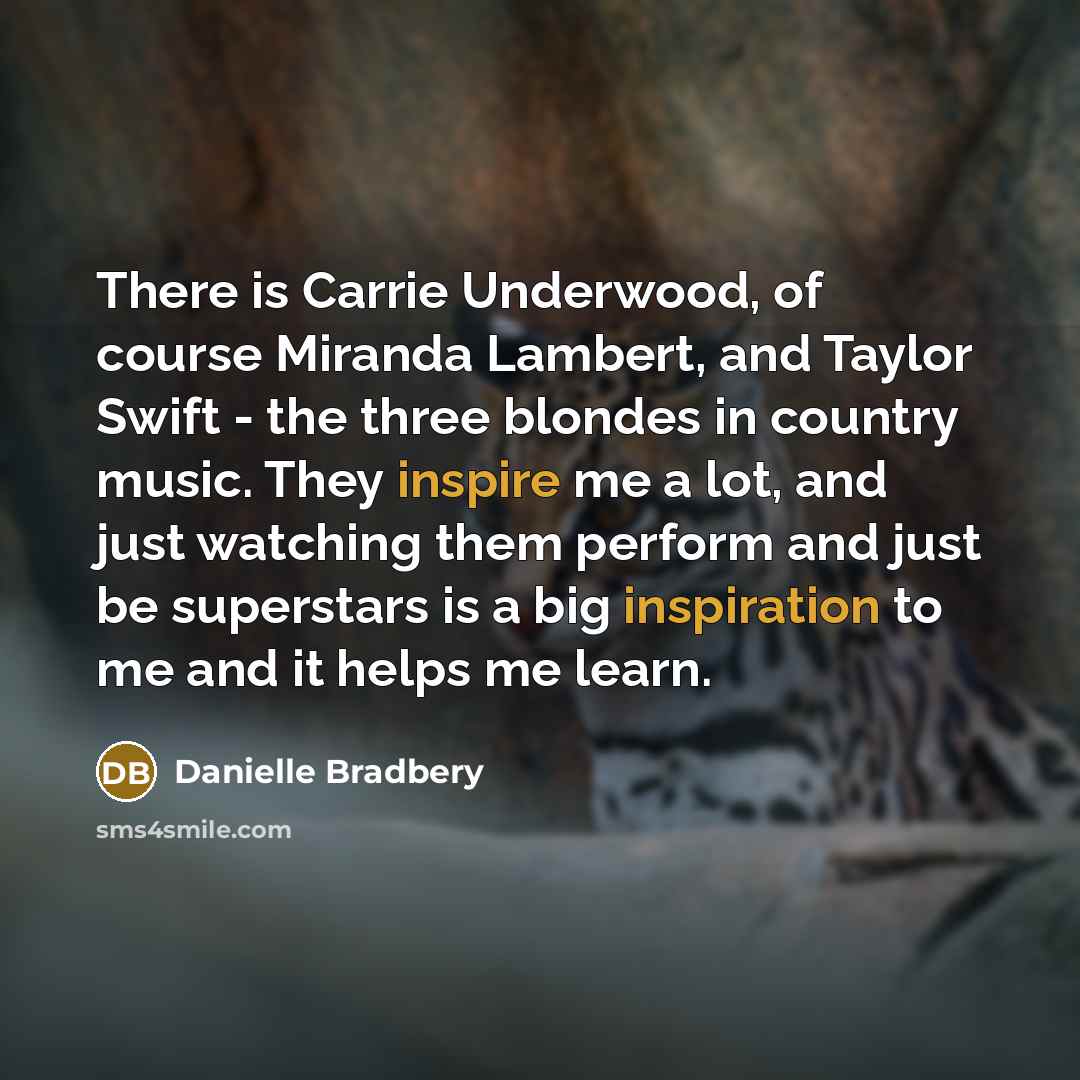 “There is Carrie Underwood, of course Miranda Lambert, and Taylor Swift - the three blondes in country music. They inspire me a lot, and just watching them perform and just be superstars is a big inspiration to me and it helps me learn.” quote by Danielle Bradbery