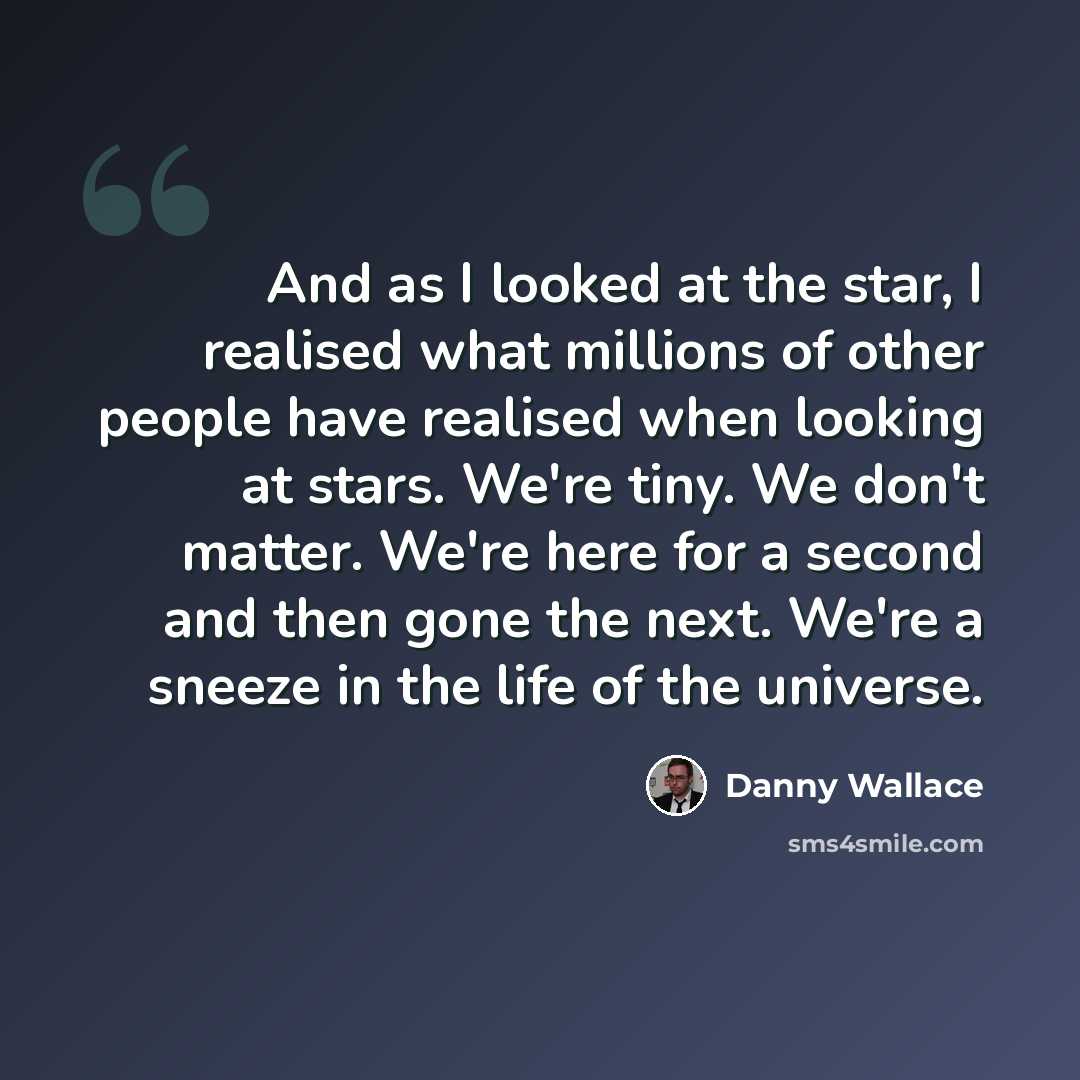 “And as I looked at the star, I realised what millions of other people have realised when looking at stars. We're tiny. We don't matter. We're here for a second and then gone the next. We're a sneeze in the life of the universe.” quote by Danny Wallace