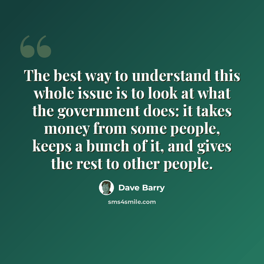 “The best way to understand this whole issue is to look at what the government does: it takes money from some people, keeps a bunch of it, and gives the rest to other people.” quote by Dave Barry