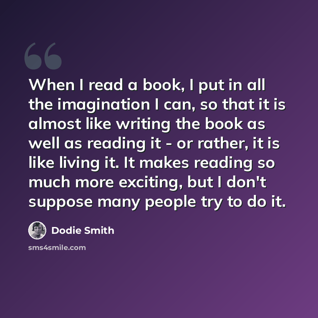 “When I read a book, I put in all the imagination I can, so that it is almost like writing the book as well as reading it - or rather, it is like living it. It makes reading so much more exciting, but I don't suppose many people try to do it.” quote by Dodie Smith