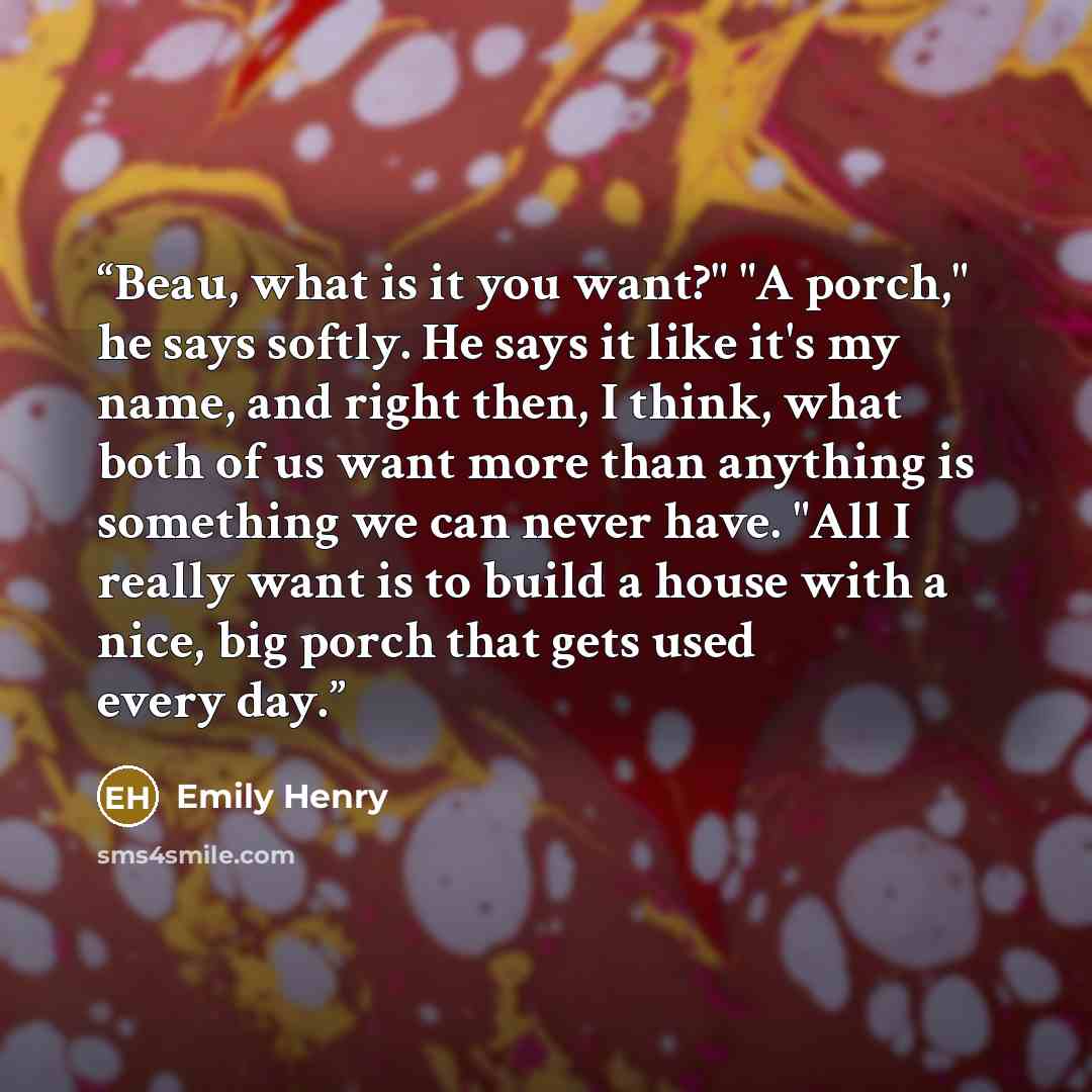 “Beau, what is it you want?" "A porch," he says softly. He says it like it's my name, and right then, I think, what both of us want more than anything is something we can never have. "All I really want is to build a house with a nice, big porch that gets used every day.” quote by Emily Henry