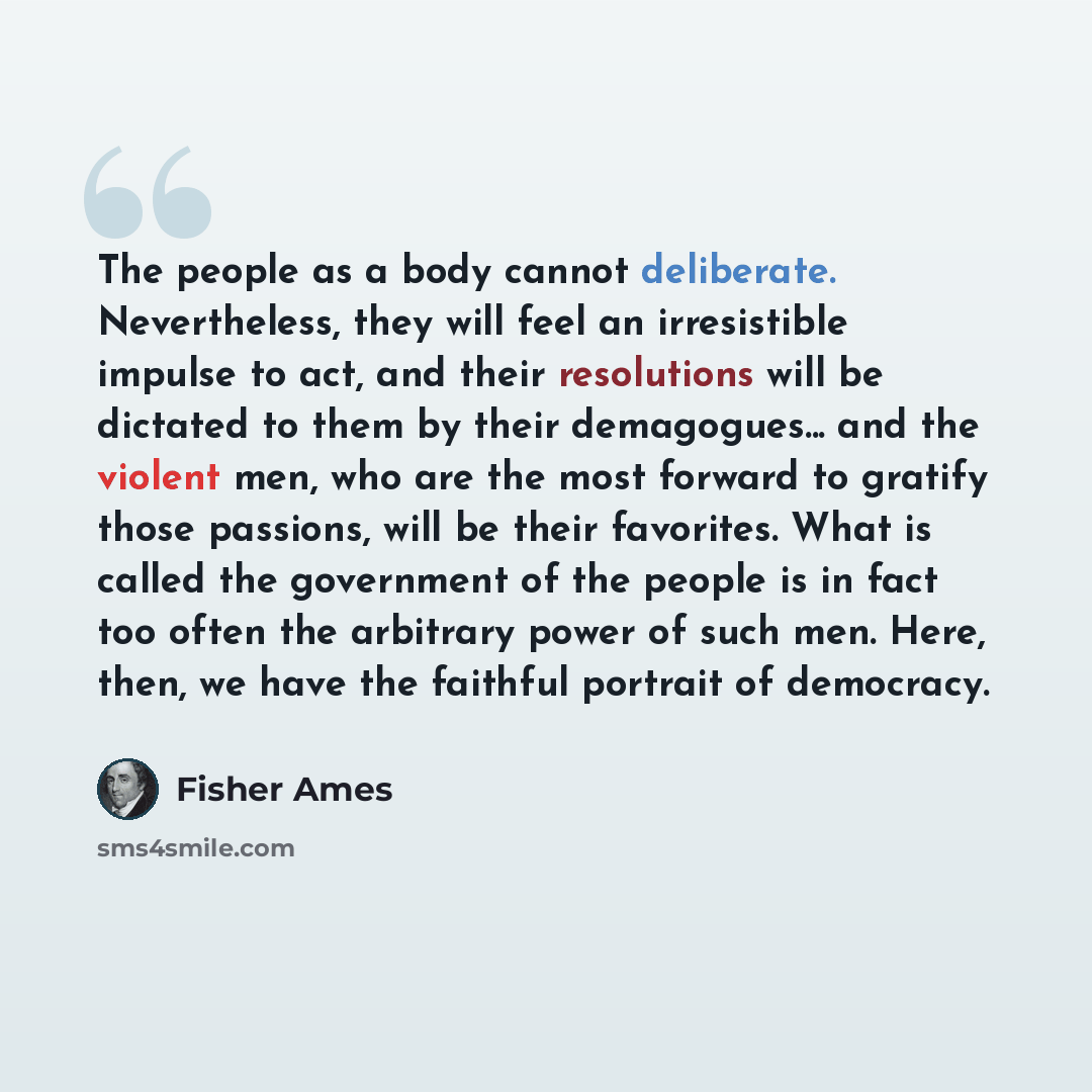 “The people as a body cannot deliberate. Nevertheless, they will feel an irresistible impulse to act, and their resolutions will be dictated to them by their demagogues... and the violent men, who are the most forward to gratify those passions, will be their favorites. What is called the government…” quote by Fisher Ames