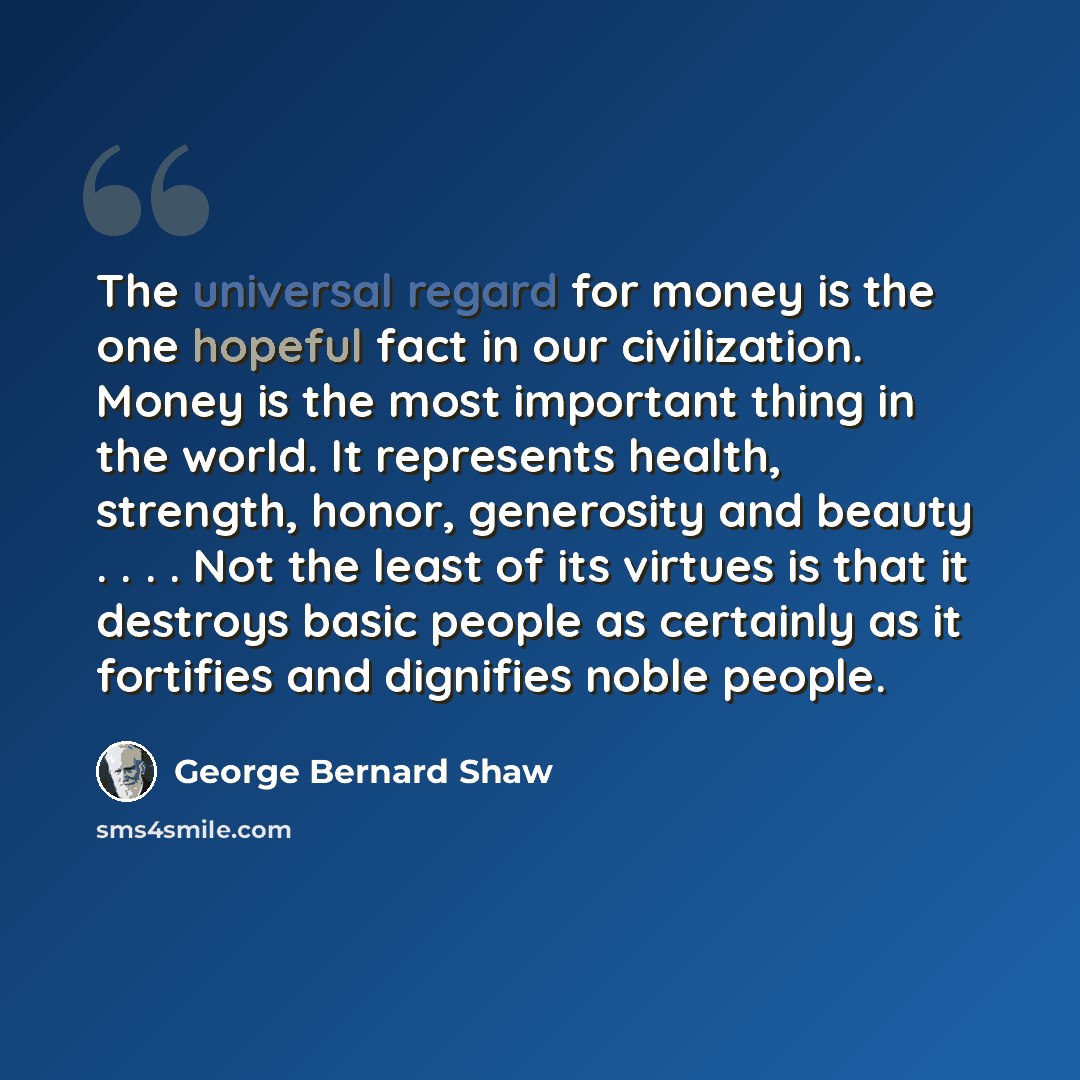“The universal regard for money is the one hopeful fact in our civilization. Money is the most important thing in the world. It represents health, strength, honor, generosity and beauty . . . . Not the least of its virtues is that it destroys basic people as certainly as it fortifies and dignifies…” quote by George Bernard Shaw