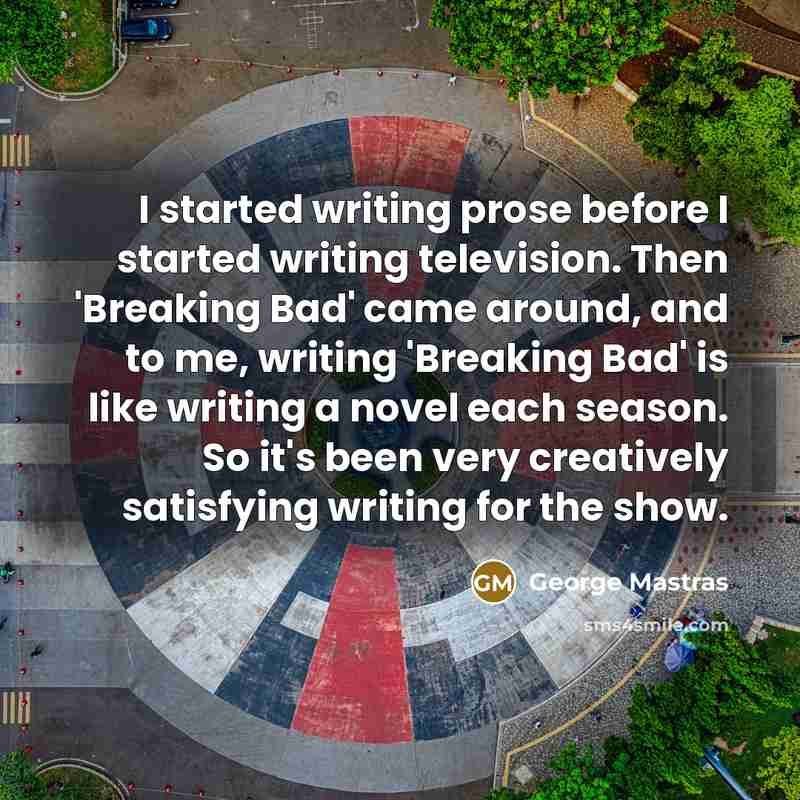 “I started writing prose before I started writing television. Then 'Breaking Bad' came around, and to me, writing 'Breaking Bad' is like writing a novel each season. So it's been very creatively satisfying writing for the show.” quote by George Mastras