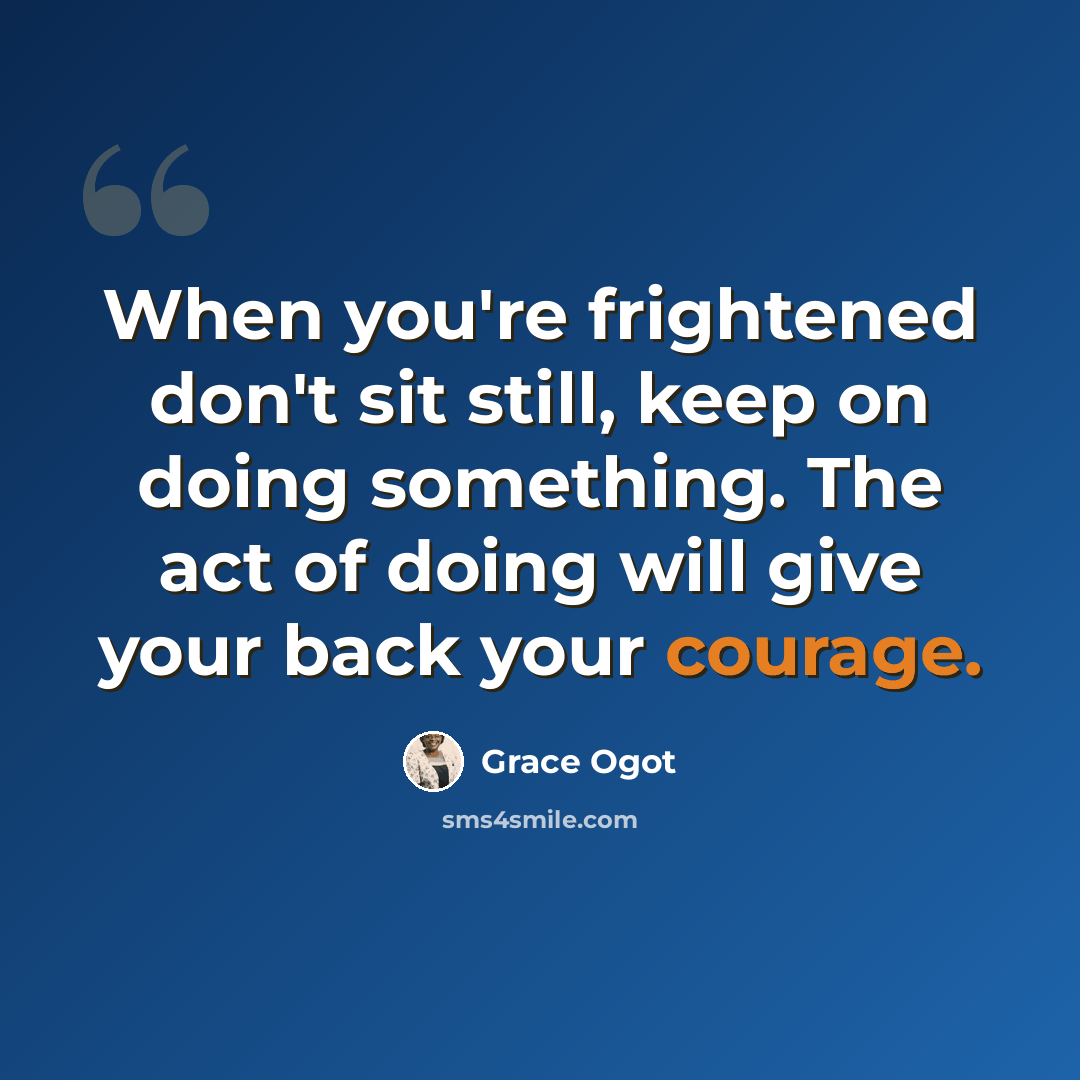 “When you're frightened don't sit still, keep on doing something. The act of doing will give your back your courage.” quote by Grace Ogot