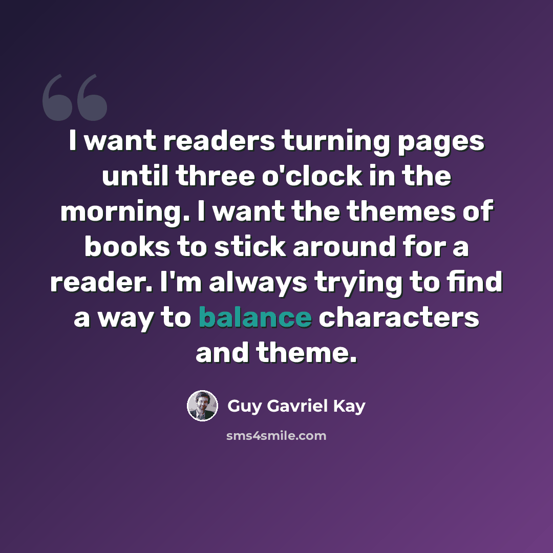 “I want readers turning pages until three o'clock in the morning. I want the themes of books to stick around for a reader. I'm always trying to find a way to balance characters and theme.” quote by Guy Gavriel Kay
