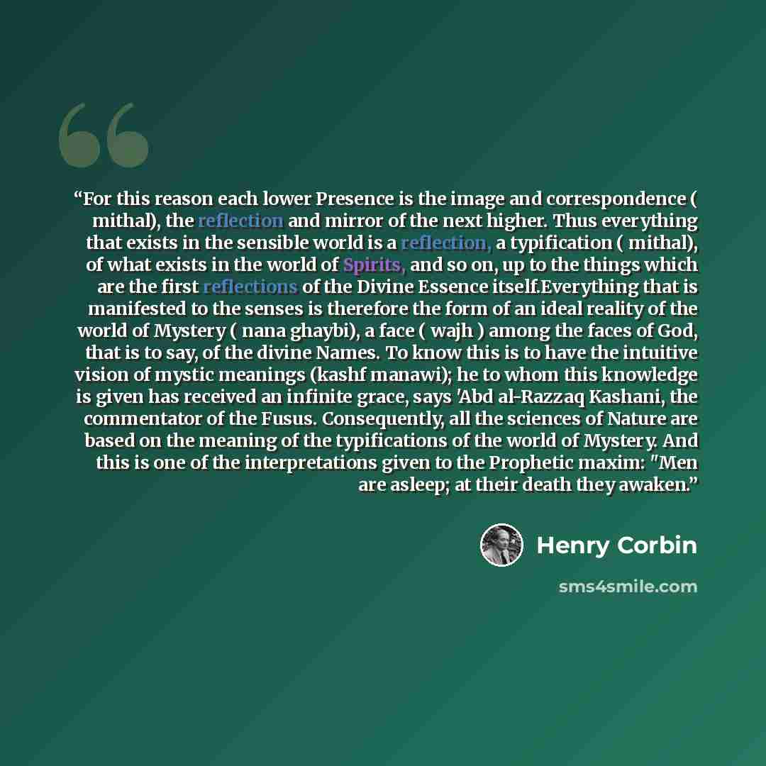 “For this reason each lower Presence is the image and correspondence ( mithal), the reflection and mirror of the next higher. Thus everything that exists in the sensible world is a reflection, a typification ( mithal), of what exists in the world of Spirits, and so on, up to the things which are…” quote by Henry Corbin