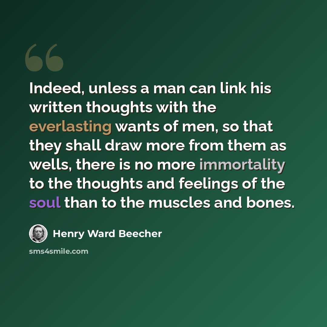 “Indeed, unless a man can link his written thoughts with the everlasting wants of men, so that they shall draw more from them as wells, there is no more immortality to the thoughts and feelings of the soul than to the muscles and bones.” quote by Henry Ward Beecher