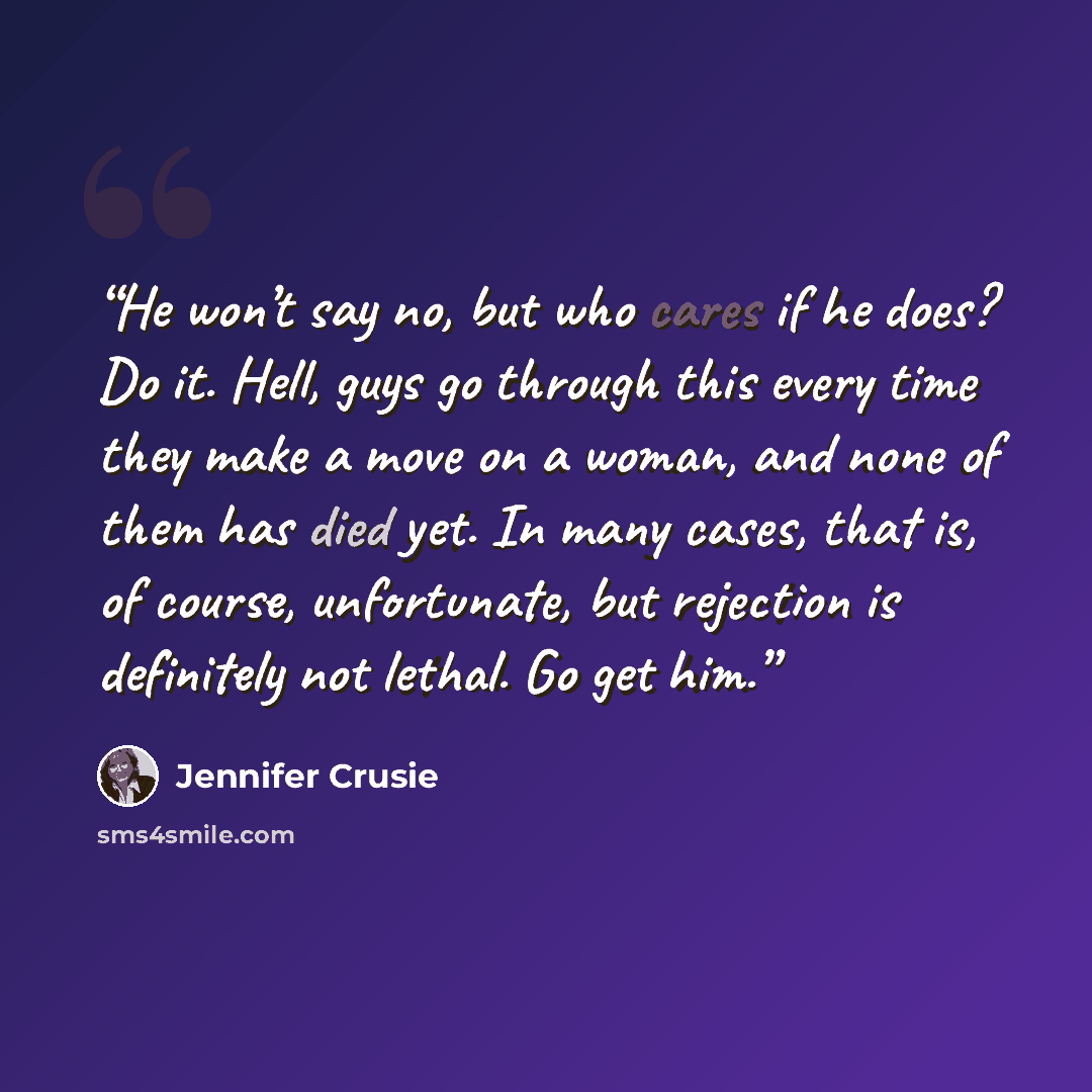 “He won’t say no, but who cares if he does? Do it. Hell, guys go through this every time they make a move on a woman, and none of them has died yet. In many cases, that is, of course, unfortunate, but rejection is definitely not lethal. Go get him.” quote by Jennifer Crusie