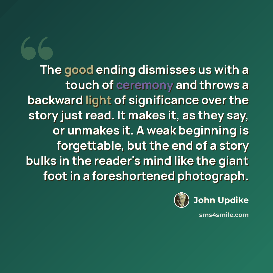 “The good ending dismisses us with a touch of ceremony and throws a backward light of significance over the story just read. It makes it, as they say, or unmakes it. A weak beginning is forgettable, but the end of a story bulks in the reader's mind like the giant foot in a foreshortened photograph.” quote by John Updike