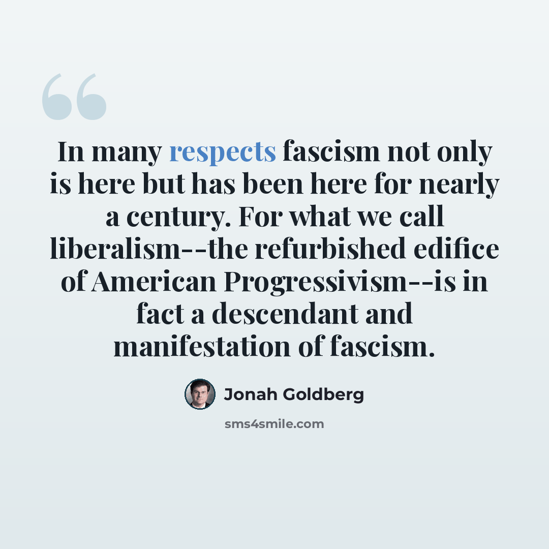 “In many respects fascism not only is here but has been here for nearly a century. For what we call liberalism--the refurbished edifice of American Progressivism--is in fact a descendant and manifestation of fascism.” quote by Jonah Goldberg