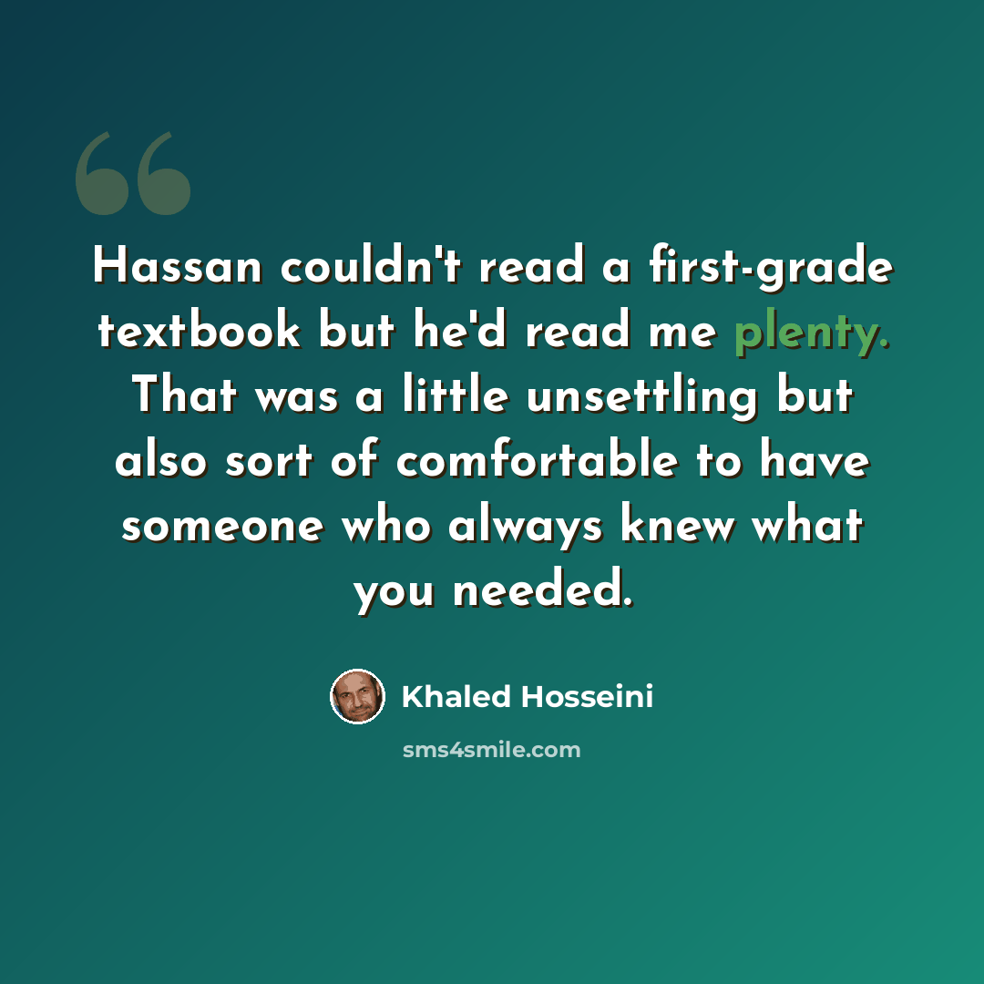 “Hassan couldn't read a first-grade textbook but he'd read me plenty. That was a little unsettling but also sort of comfortable to have someone who always knew what you needed.” quote by Khaled Hosseini