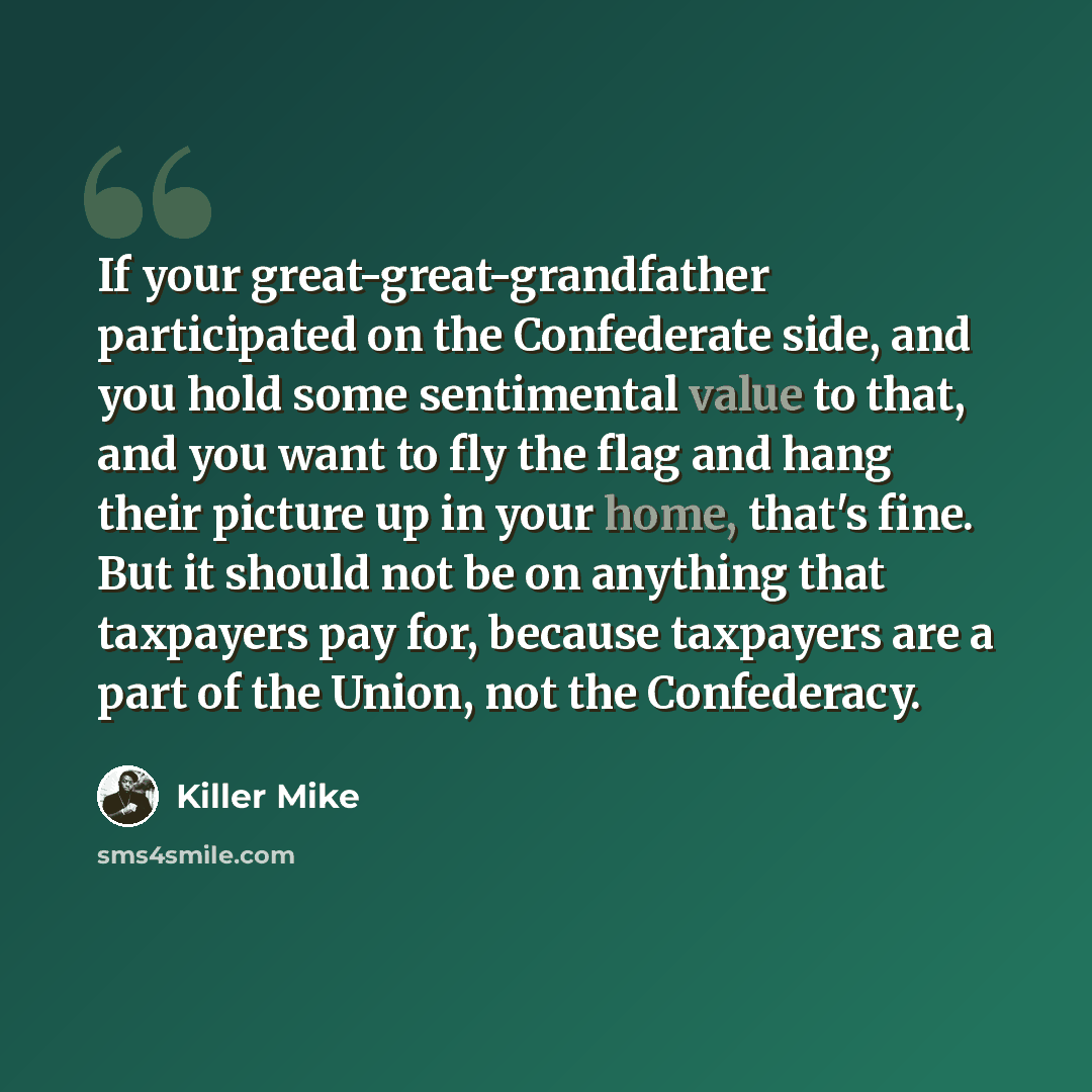 “If your great-great-grandfather participated on the Confederate side, and you hold some sentimental value to that, and you want to fly the flag and hang their picture up in your home, that's fine. But it should not be on anything that taxpayers pay for, because taxpayers are a part of the Union…” quote by Killer Mike