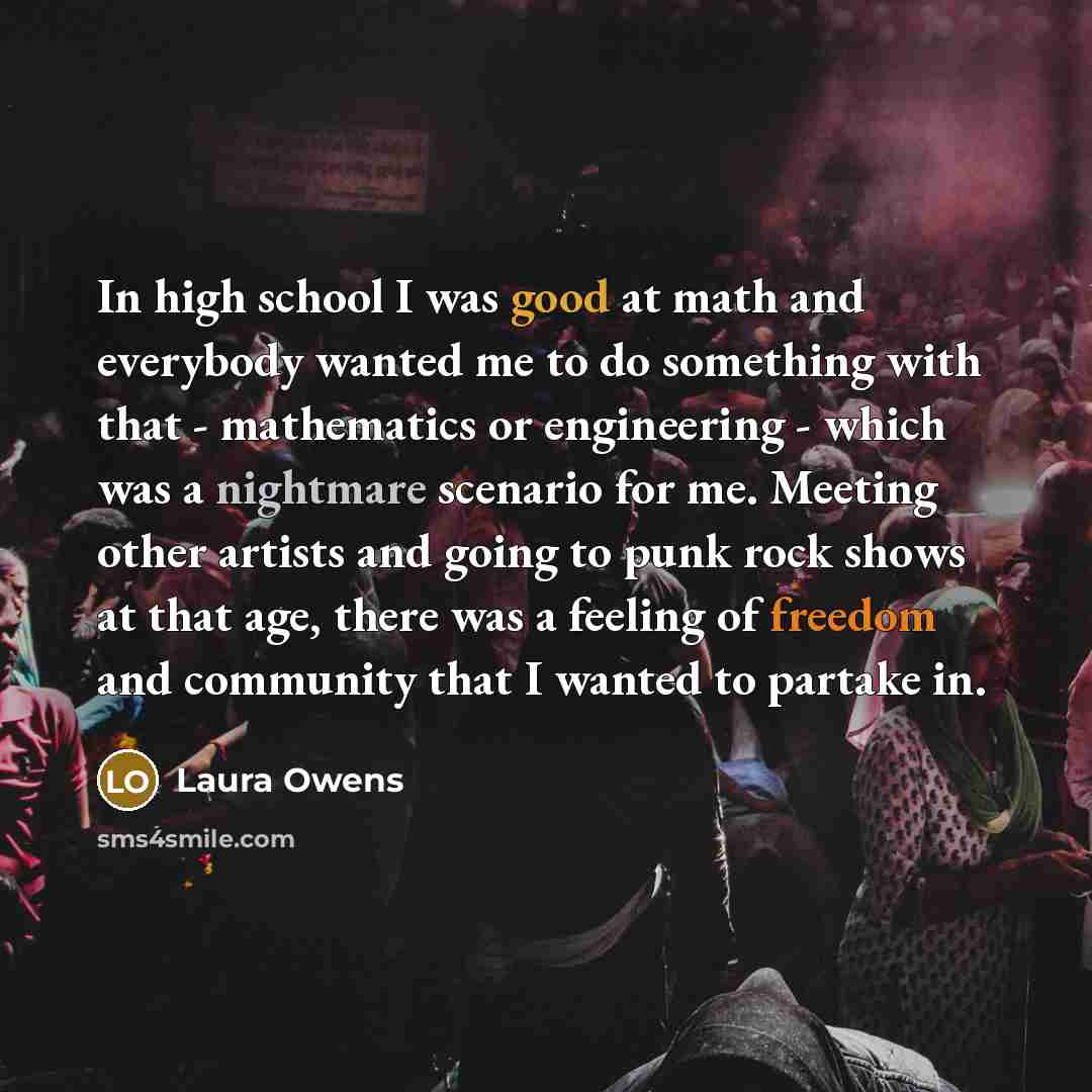 “In high school I was good at math and everybody wanted me to do something with that - mathematics or engineering - which was a nightmare scenario for me. Meeting other artists and going to punk rock shows at that age, there was a feeling of freedom and community that I wanted to partake in.” quote by Laura Owens