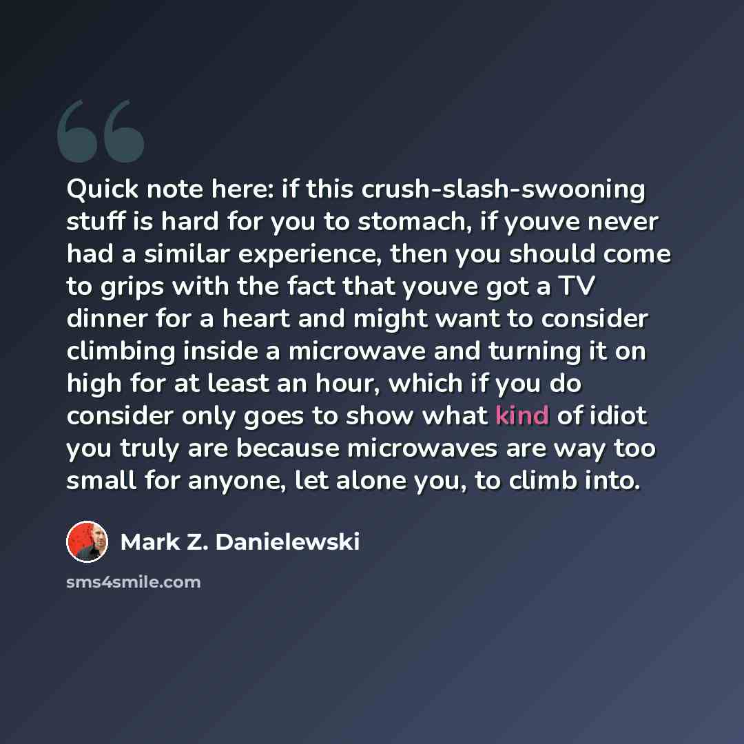 “Quick note here: if this crush-slash-swooning stuff is hard for you to stomach, if youve never had a similar experience, then you should come to grips with the fact that youve got a TV dinner for a heart and might want to consider climbing inside a microwave and turning it on high for at least an…” quote by Mark Z. Danielewski