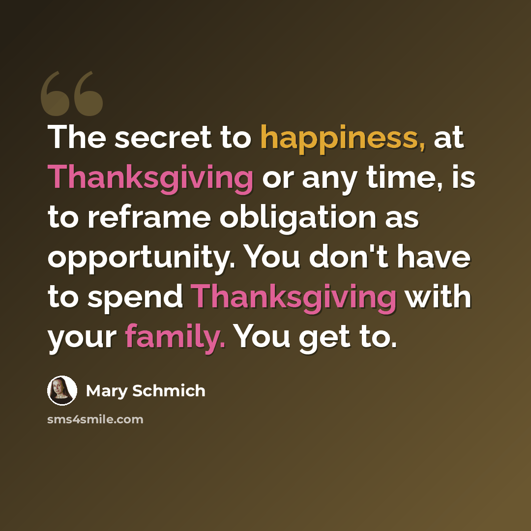 “The secret to happiness, at Thanksgiving or any time, is to reframe obligation as opportunity. You don't have to spend Thanksgiving with your family. You get to.” quote by Mary Schmich