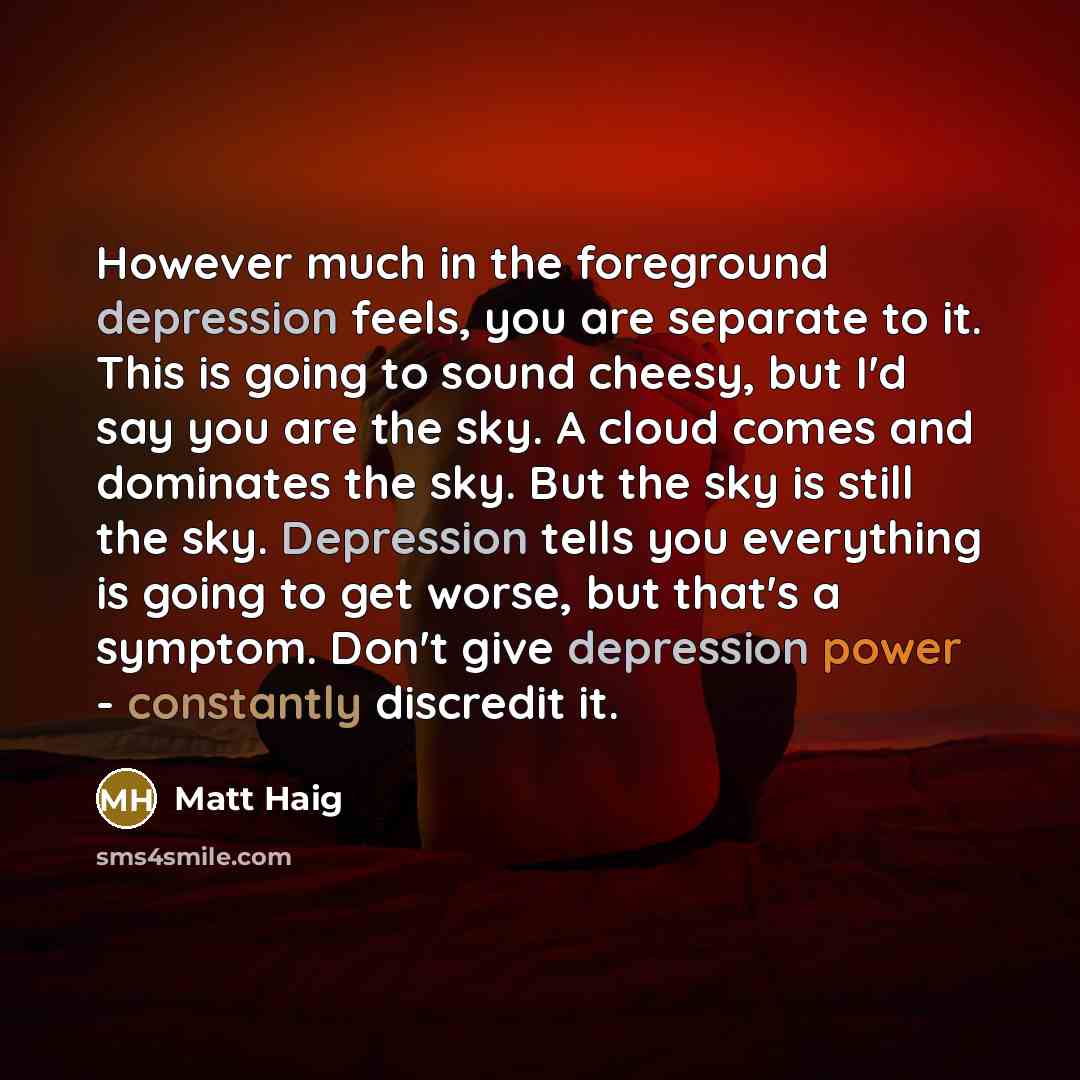 “However much in the foreground depression feels, you are separate to it. This is going to sound cheesy, but I'd say you are the sky. A cloud comes and dominates the sky. But the sky is still the sky. Depression tells you everything is going to get worse, but that's a symptom. Don't give depression…” quote by Matt Haig