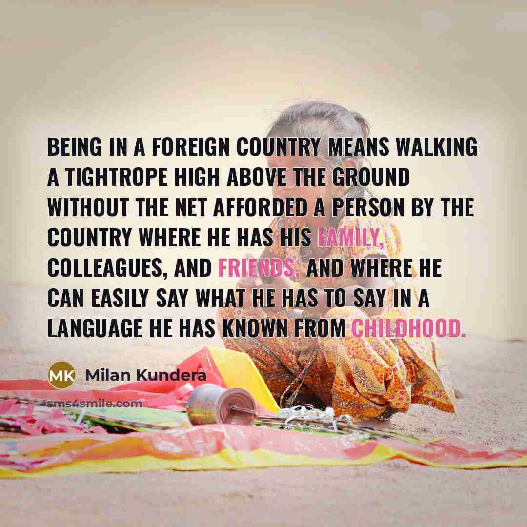 “Being in a foreign country means walking a tightrope high above the ground without the net afforded a person by the country where he has his family, colleagues, and friends, and where he can easily say what he has to say in a language he has known from childhood.” quote by Milan Kundera