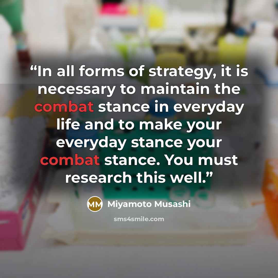 “In all forms of strategy, it is necessary to maintain the combat stance in everyday life and to make your everyday stance your combat stance. You must research this well.” quote by Miyamoto Musashi