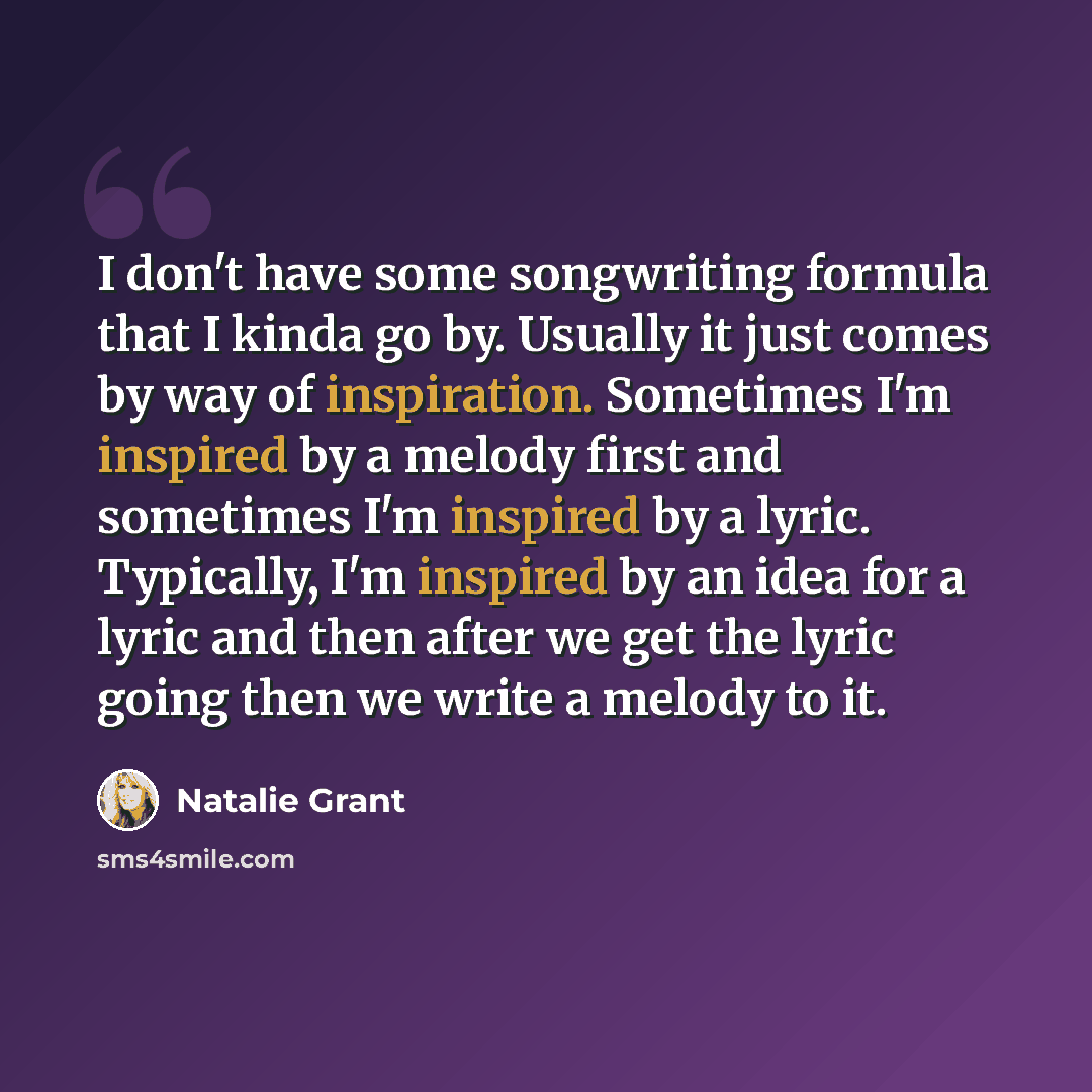 “I don't have some songwriting formula that I kinda go by. Usually it just comes by way of inspiration. Sometimes I'm inspired by a melody first and sometimes I'm inspired by a lyric. Typically, I'm inspired by an idea for a lyric and then after we get the lyric going then we write a melody to it.” quote by Natalie Grant