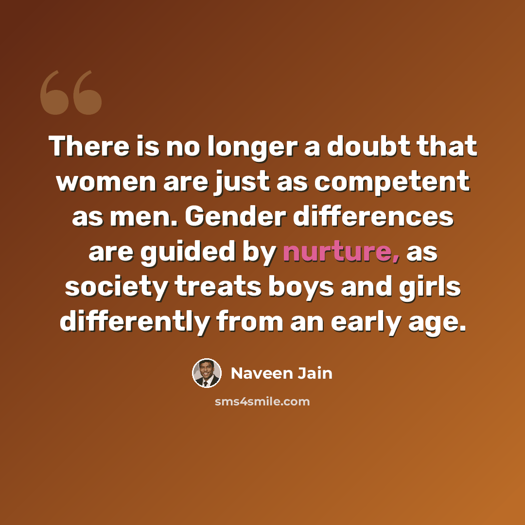 “There is no longer a doubt that women are just as competent as men. Gender differences are guided by nurture, as society treats boys and girls differently from an early age.” quote by Naveen Jain
